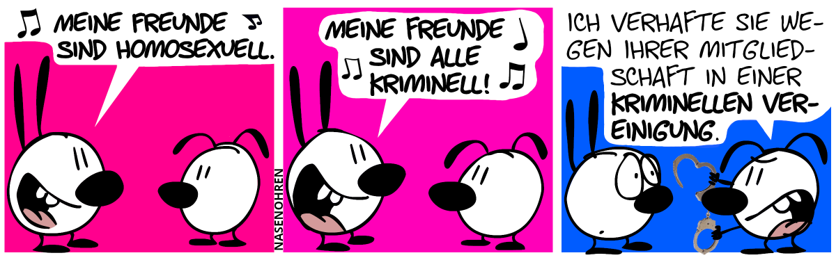 Mimi singt lauthals: „Meine Freunde sind homosexuell.“ / „Meine Freunde sind alle kriminell!“ / Eumel holt Handschellen. Eumel: „Ich verhafte Sie wegen Ihrer Mitgliedschaft in einer kriminellen Vereinigung.“