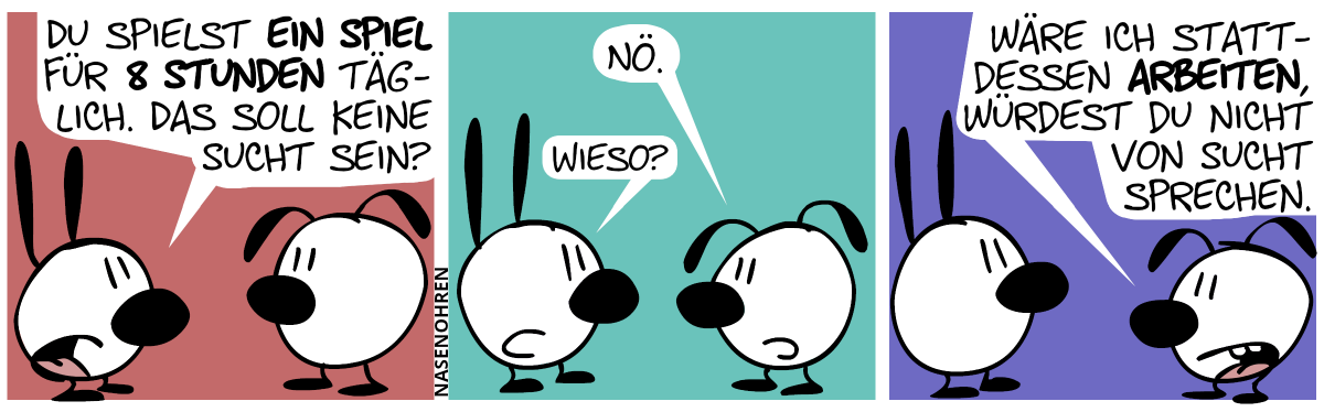 Mimi: „Du spielst ein Spiel für 8 Stunden täglich. Das soll keine Sucht sein?“ / Eumel: „Nö.“, Mimi: „Wieso?“ / Eumel: „Wäre ich stattdessen arbeiten, würdest du nicht von Sucht sprechen.“