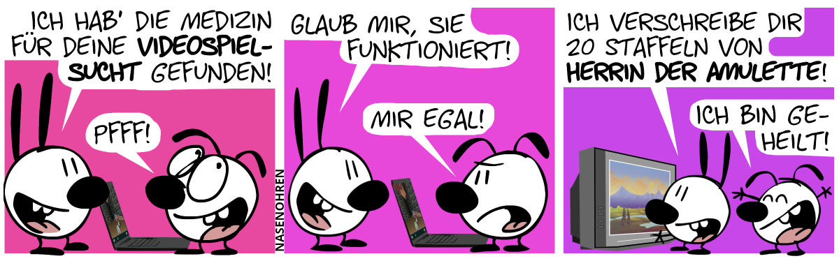 Eumel steht am Laptop. Mimi: „Ich hab’ die Medizin für deine Videospielsucht gefunden!“, Eumel: „Pfff!“ / Mimi: „Glaub mir, sie funktioniert!“, Eumel: „Mir egal!“ / Mimi schaltet den Fernseher ein. „Ich verschreibe dir 20 Staffeln von Herrin der Amulette!“, Eumel jubelt: „Ich bin geheilt!“