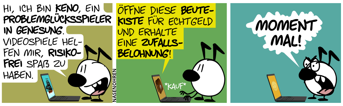 Eine Figur mit 2 Knickohren steht am Laptop und spricht: „Hi, ich bin Keno, ein Problemglücksspieler in Genesung. Videospiele helfen mir, riskofrei Spaß zu haben.“ / Auf dem Laptop erscheint die Meldung: „Öffne diese Beutekiste für Echtgeld und erhalte eine Zufallsbelohnung!“. Keno drückt auf „Kaufen“. / Keno ist plötzlich entsetzt: „Moment mal!“