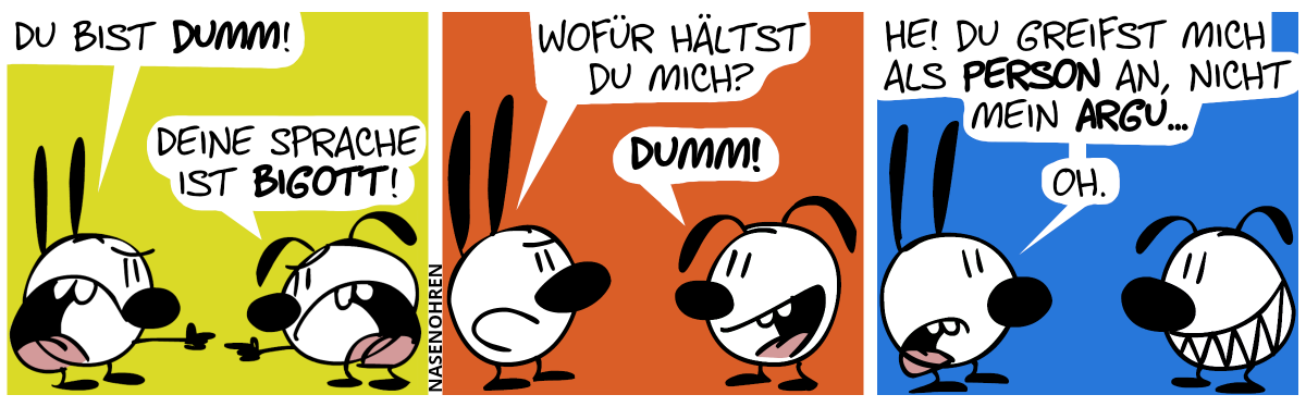 Mimi: „Du bist dumm!“. Eumel: „Deine Sprache ist bigott!“ / Mimi: „Wofür hältst du mich?“. Mimi: „Dumm!“ / Mimi: „He! Du greifst mich als Person an, nicht mein Argu… Oh.“ Eumel grinst.