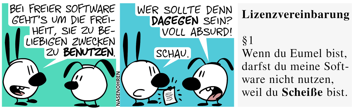 Mimi: „Bei freier Software geht’s um die Freiheit, sie zu beliebigen Zwecken zu benutzen.“ / Eumel: „Wer sollte denn dagegen sein? Voll absurd!“. Mimi sagt „Schau.“ und zeigt ein Blatt Papier. / Auf dem Blatt Papier steht: „Lizenzvereinbarung. §1 Wenn du Eumel bist, darfst du meine Software nicht nutzen, weil du scheiße bist.“