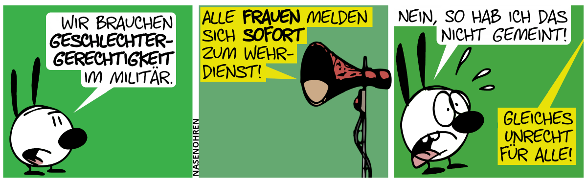 Mimi: „Wir brauchen Geschlechtergerechtigkeit im Militär.“ / Ein Lautsprecher: „Alle Frauen melden sich sofort zum Wehrdienst!“ / Mimi ist entsetzt: „Nein, so hab ich das nicht gemeint!“. Der Lautsprecher: „Gleiches Unrecht für alle!“