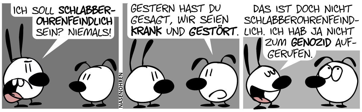 Mimi: „Ich soll schlabberohrenfeindlich sein? Niemals!“ / Eumel: „Gestern hast du gesagt, wir seien krank und gestört.“ / Mimi: „Das ist doch nicht schlabberohrenfeindlich. Ich hab ja nicht zum Genozid aufgerufen.“. Eumel verdreht die Augen.