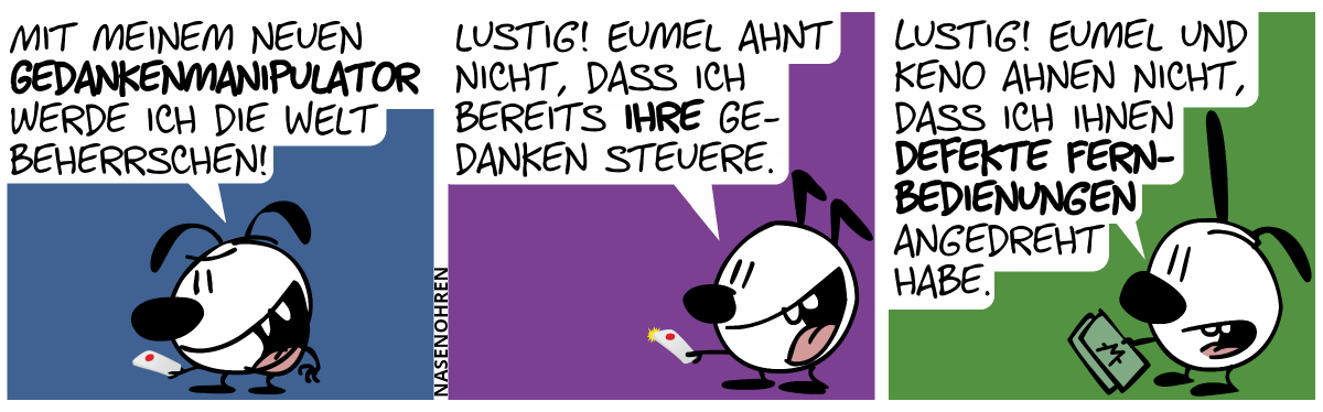 Eumel ist alleine und hält ein seltsames Gerät mit einem roten Knopf in der Hand. Eumel grinst fies: „Mit meinem neuen Gedankenmanipulator werde ich die Welt beherrschen!“ / Keno ist alleine im Bild hält ein gleich aussehendes seltsames Gerät in seiner Hand. „Lustig! Eumel ahnt nicht, dass ich bereits ihre Gedanken steuere.“ / Poppi ist alleine im Bild und hält ein paar Monetenscheine in ihrer Hand. Poppi: „Lustig! Eumel und Keno ahnen nicht, dass ich ihnen defekte Fernbedienungen angedreht habe.“