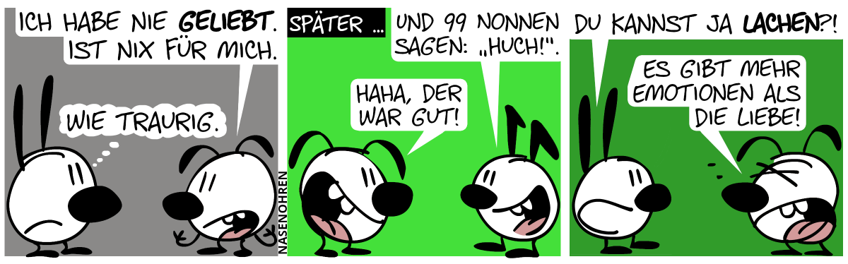 Eumel: „Ich habe nie geliebt. Ist nichts für mich.“. Mimi denkt: „Wie traurig.“ / Später: Keno sagt zu Eumel: „Und 99 Nonnen sagen: ‚Huch!‘.“. Eumel lacht: „Haha, der war gut!“ / Mimi taucht wieder auf. Mimi zu Eumel: „Du kannst ja lachen?!“. Eumel (gereizt): „Es gibt mehr Emotionen als die Liebe!“