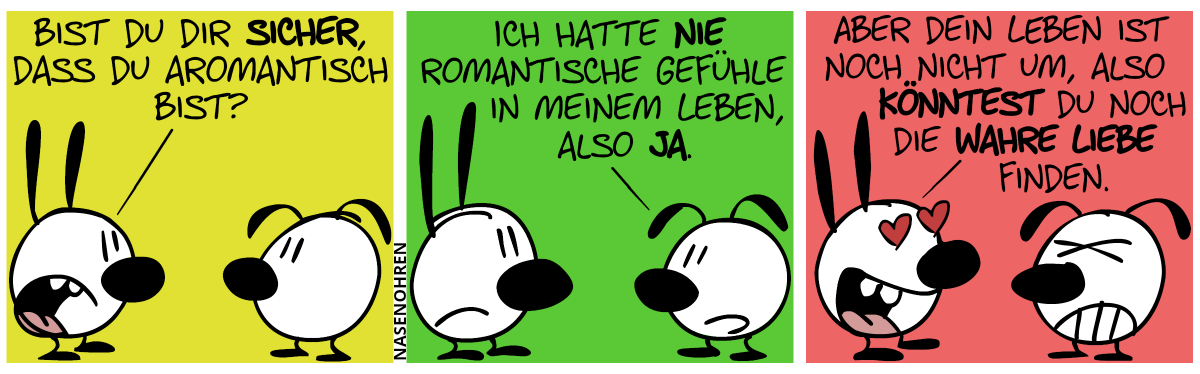 Mimi: „Bist du dir sicher, dass du aromantisch bist?“ / Eumel: „Ich hatte nie romantische Gefühle in meinem Leben, also ja.“. / Mimi hat plötzlich Liebesaugen. Mimi: „Aber dein Leben ist noch nicht um, also könntest du noch die wahre Liebe finden.“. Eumel ist genervt.