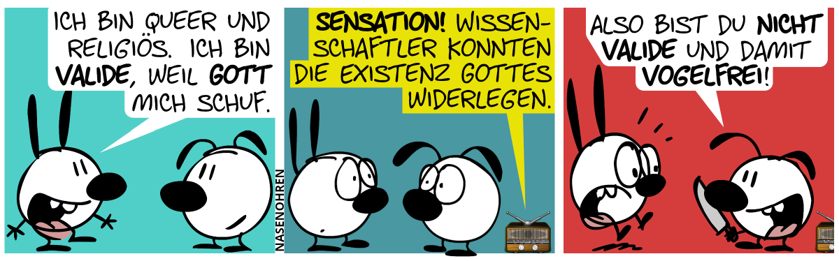 Mimi zu Eumel: „Ich bin queer und religiös. Ich bin valide, weil Gott mich schuf.“ / Aus einem Radio tönt es: „Sensation! Wissenschaftler konnten die Existenz Gottes widerlegen.“. Mimi und Eumel gucken erstaunt. / Eumel holt ein Messer heraus und Mimi erschrickt. Eumel: „Also bist du nicht valide und damit vogelfrei!“