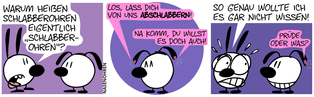 Mimi zu Eumel: „Warum heißen Schlabberohren eigentlich ‚Schlabberohren‘?“ / Eumels Schlabberohren beginnen zu reden. Das linke Schlabberohr sagt: „Los, lass dich von uns abschlabbern!“. Das rechte Schlabberohr sagt: „Na komm, du willst es doch auch!“ / Mimi wendet sich angewidert von Eumel ab. Mimi: „So genau wollte ich es gar nicht wissen!“. Eumels rechtes Schlabberohr sagt: „Prüde oder was?“