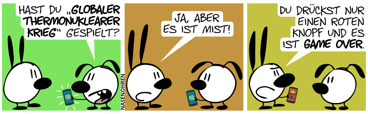 Eumel hält ein Smartphone in der Hand, auf dem eine Weltkugel zu sehen ist. Eumel: „Hast du ‚Globaler Thermonuklearer Krieg‘ gespielt?“ / Mimi: „Ja, aber es ist Mist!“ / Mimi hält nun das Smartphone in der Hand, auf dem eine große Explosionswolke zu sehen ist. Mimi: „Du drückst nur einen roten Knopf und es ist Game Over.“