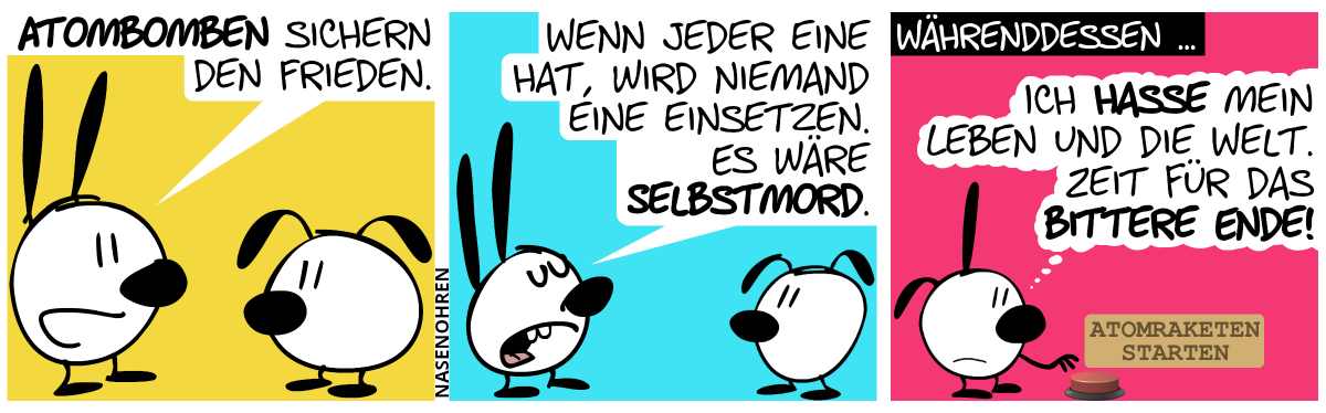 Mimi sagt zu Eumel: „Atombomben sichern den Frieden.“ / „Wenn jeder eine hat, wird niemand eine einsetzen. Es wäre Selbstmord.“ / Währenddessen … Poppi ist alleine im Bild und denkt traurig: „Ich hasse mein Leben und die Welt. Zeit für das bittere Ende!“. Sie bewegt den Finger auf einen großen roten Knopf mit der Aufschrift „Atomraketen starten“.