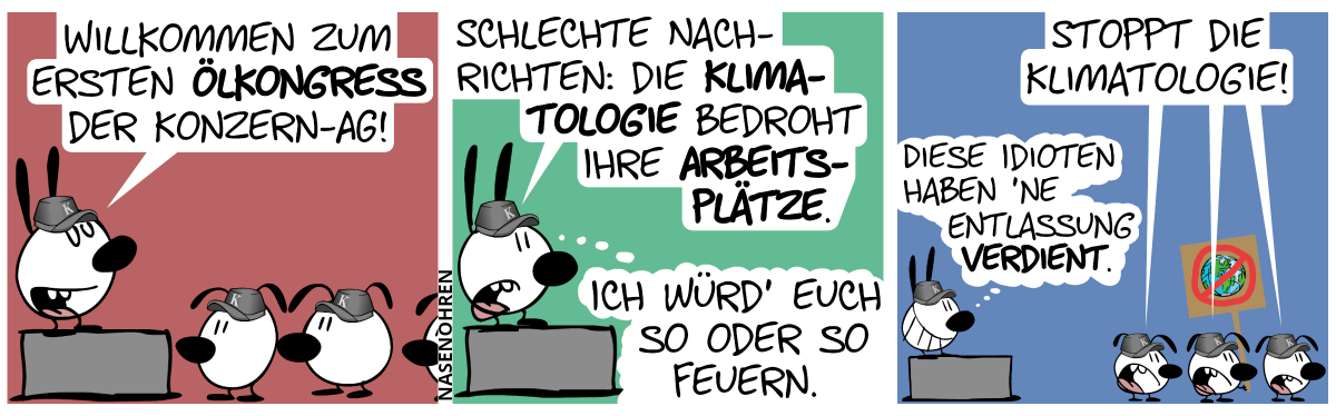 Mimi steht auf einer Bühne und davor stehen diverse Schlabberohrlinge. Alle tragen Mützen mit dem Buchstaben „K“. Mimi sagt: „Willkommen zum ersten Ölkongress der Konzern-AG!“ / Mimi sagt: „Schlechte Nachrichten: Die Klimatologie bedroht Ihre Arbeitsplätze.“. Mimi denkt: „Ich würd’ euch so oder so feuern.“ / Die Schlabberohrigen drehen sich um und einer von ihnen hält ein Schild mit einem durchgestrichenem Planeten Erde in der Hand. Sie rufen: „Stoppt die Klimatologie!“. Mimi denkt: „Diese Idioten haben ’ne Entlassung verdient.“