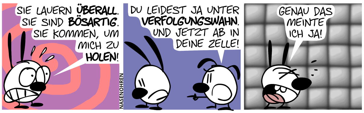 Mimi ist alleine und panisch: „Sie lauern überall! Sie sind bösartig! Sie kommen, um mich zu holen!“ / Eumel taucht auf und zeigt auf Mimi: „Du leidest ja unter Verfolgungswahn. Und jetzt ab in deine Zelle!“. Mimi dreht sich traurig um. / Mimi ist in eine Gummizelle gelandet und schreit: „Genau das meinte ich ja!“