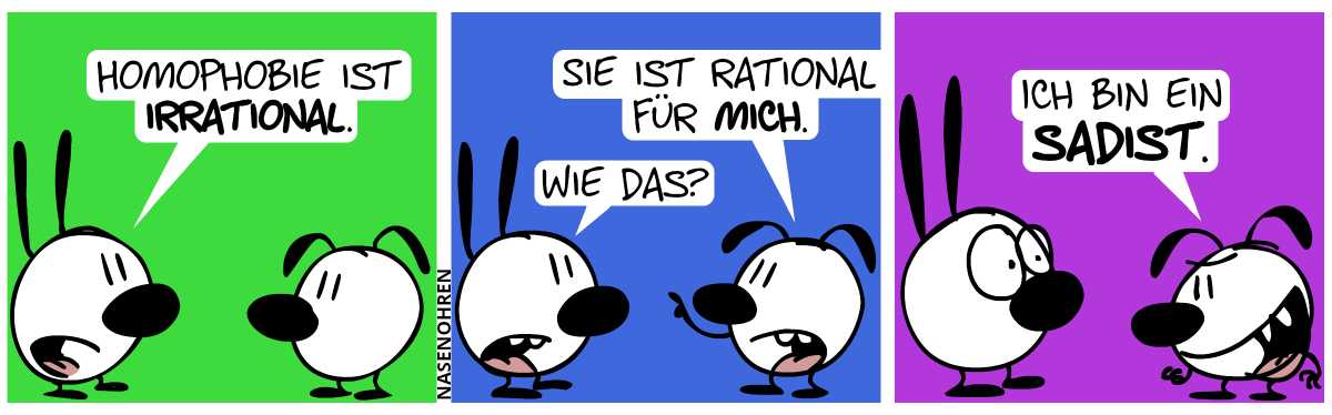 Mimi: „Homophobie ist irrational.“ / Eumel: „Sie ist rational für mich.“. Mimi: „Wie das?“ / Eumel grinst böse: „Ich bin ein Sadist.“