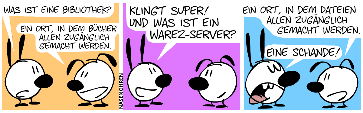 Mimi: „Was ist eine Bibliothek?“, Eumel: „Ein Ort, in dem Bücher allen zugänglich gemacht werden.“ / Mimi: „Klingt super! Und was ist ein Warez-Server?“ / Eumel: „Ein Ort, in dem Dateien allen zugänglich gemacht werden.“, Mimi: „Eine Schande!“