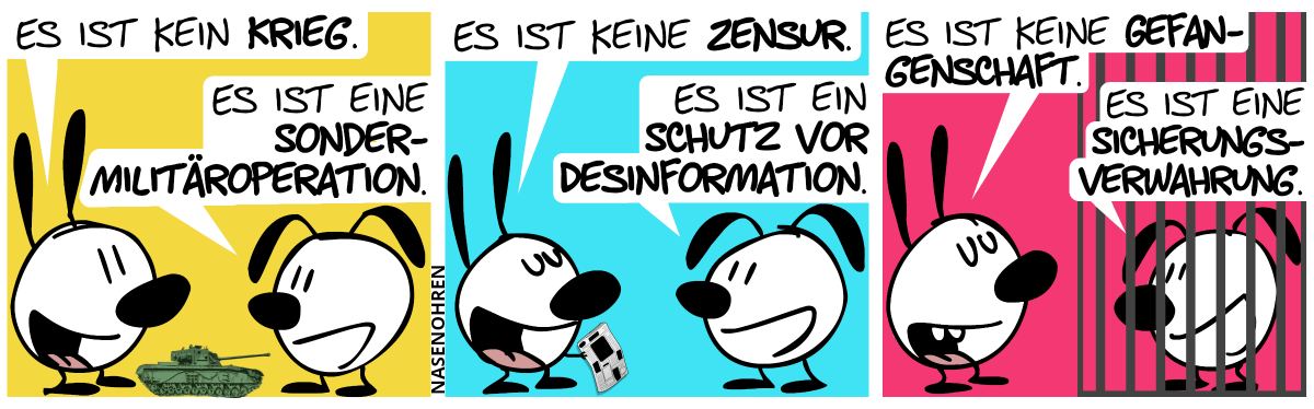 Mimi, Eumel und ein kleiner Panzer sind im Bild. Mimi: „Es ist kein Krieg.“. Eumel: „Es ist eine Sondermilitäroperation.“ / Mimi hält eine geschwärzte Zeitung in der Hand. Mimi: „Es ist keine Zensur.“. Eumel: „Es ist ein Schutz vor Desinformation.“ / Eumel ist hinter Gittern. Mimi: „Es ist keine Gefangenschaft.“. Eumel: „Es ist eine Sicherungsverwahrung.“