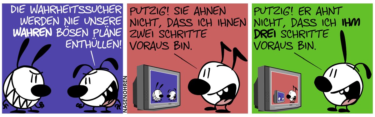 Eumel und Mimi gucken böse. Eumel: „Die Wahrheitssucher werden nie unsere wahren bösen Pläne enthüllen!“ / Keno blickt auf einen Bildschirm, der Mimi und Eumel zeigt. Keno: „Putzig! Sie ahnen nicht, dass ich ihnen zwei Schritte voraus bin.“ / Poppi blickt auf einem Bildschirm, der Keno zeigt, der auf einem Bildschirm blickt, der Mimi und Eumel zeigt. Poppi: „Putzig! Er ahnt nicht, dass ich ihm drei Schritte voraus bin.“