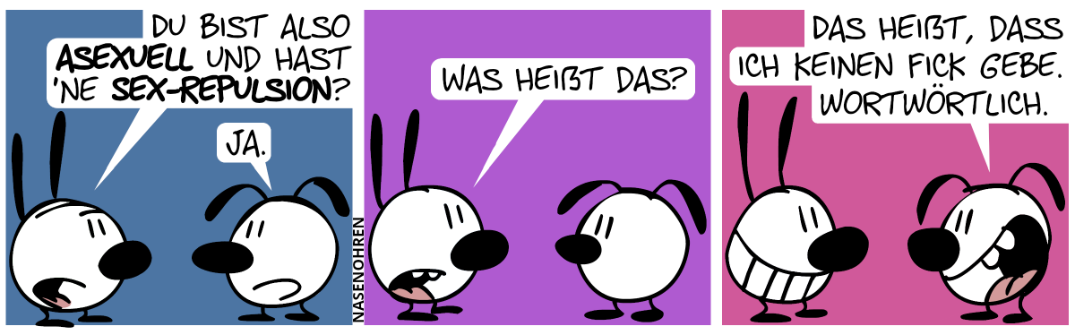 Mimi: „Du bist also asexuell und hast ’ne Sex-Repulsion?“. Eumel: „Ja.“ / Mimi: „Was heißt das?“ / Eumel: „Das heißt, dass ich keinen Fick gebe. Wortwörtlich.“