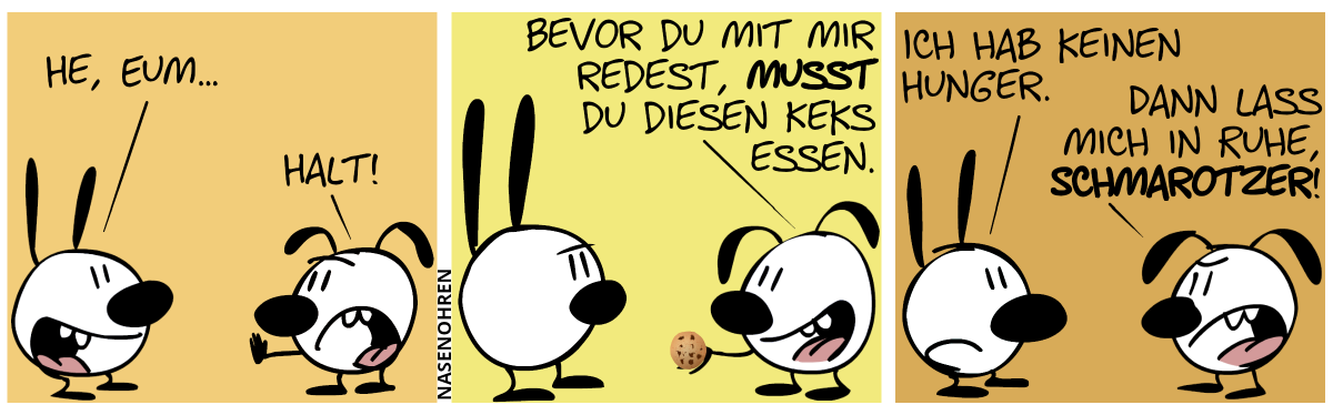 Mimi: „He, Eum…“. Eumel unterbricht: „Halt!“ / Eumel hält einen Keks. Eumel: „Bevor du mit mir redest, musst du diesen Keks essen.“ / Mimi: „Ich habe keinen Hunger.“. Eumel (sauer): „Dann lass mich in Ruhe, Schmarotzer!“