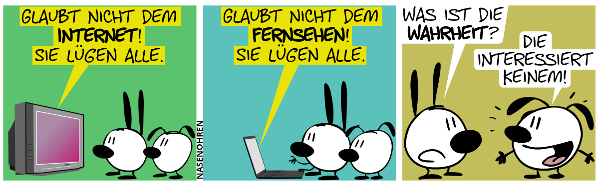 Mimi und Eumel sehen fern. Der Fernseher: „Glaubt nicht dem Internet! Sie lügen alle.“ / Mimi und Eumel stehen vor’m Laptop. Der Laptop: „Glaubt nicht dem Fernsehen! Sie lügen alle!“ / Mimi dreht sich um und fragt Eumel: „Was ist die Wahrheit?“. Eumel (grinsend): „Die interessiert keinem.“