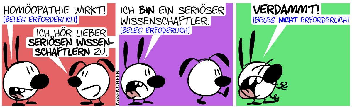 Mimi: „Homöopathie wirkt! [Beleg erforderlich]“. Eumel: „Ich hör lieber seriösen Wissenschaftlern zu.“ / Mimi: „Ich bin ein seriöser Wissenschaftler. [Beleg erforderlich]“. Eumel geht weg. / Mimi ist jetzt alleine und ärgert sich: „Verdammt! [Beleg nicht erforderlich]“