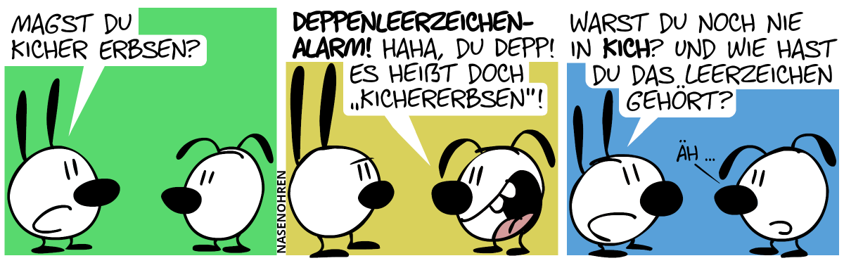 Mimi fragt Eumel: „Magst du Kicher Erbsen?“ / Eumel lacht Mimi aus: „Deppenleerzeichen-Alarm! Haha, du Depp! Es heißt doch ‚Kichererbsen‘!“ / Mimi: „Warst du noch nie in Kich? Und wie hast du das Leerzeichen gehört?“. Eumel: „Äh …“