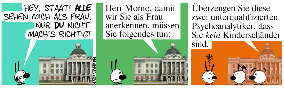 Mimi schreit ein Staatsgebäude an. Mimi: „Hey, Staat! Alle sehen mich als Frau. Nur du nicht. Mach’s richtig!“ / Das Staatsgebäude antwortet: „Herr Momo, damit wir Sie als Frau anerkennen, müssen Sie folgendes tun:“. Mimi ist leicht gereizt. / Keno und Eumel erscheinen vor dem Staatsgebäude. Das Staatsgebäude fährt fort: „Überzeugen Sie diese zwei unterqualfizierten Psychoanalytiker, dass sie kein Kinderschänder sind.“. Mimi ist stinkig.