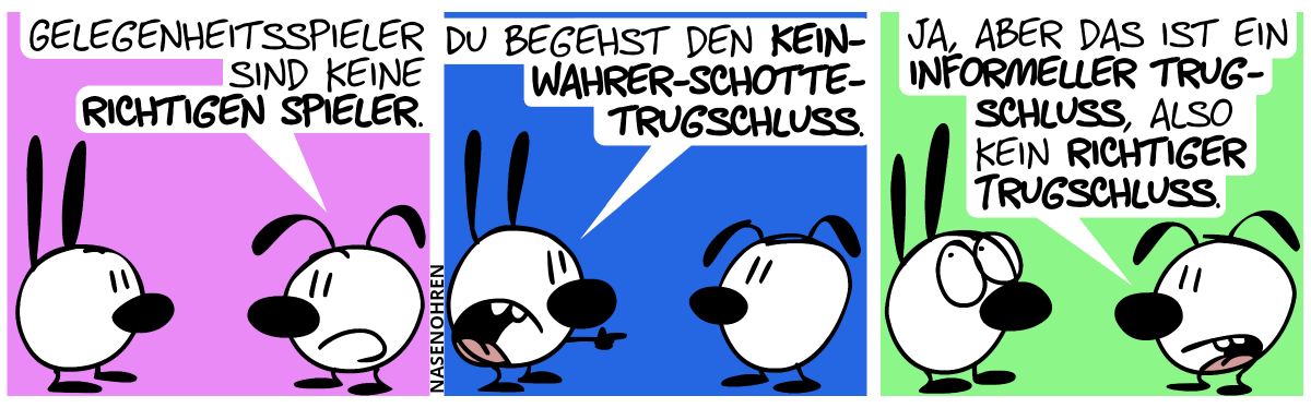 Eumel: „Gelegenheitsspieler sind keine richtigen Spieler.“ / Mimi zeigt auf Eumel: „Du begehst den Kein-wahrer-Schotte-Trugschlus.“ / Eumel: „Ja, aber das ist ein informeller Trugschluss, also kein richtiger Trugschluss.“. Mimi rollt mit ihren Augen.