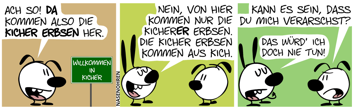 Eumel steht alleine vor einem grünen Schild mit der Aufschrift: „Willkommen in Kicher“. Eumel sagt: „Ach so! Da kommen also die Kicher Erbsen her!“ / Mimi taucht von hinten auf: „Nein von hier kommen nur die Kicherer Erbsen. Die Kicher Erbsen kommen aus Kich.“ / Eumel (genervt): „Kann es sein, dass du mich verarschst?“ / Mimi zeigt auf sich selbst und erklärt stolz: „Das würd’ ich doch nie tun!“