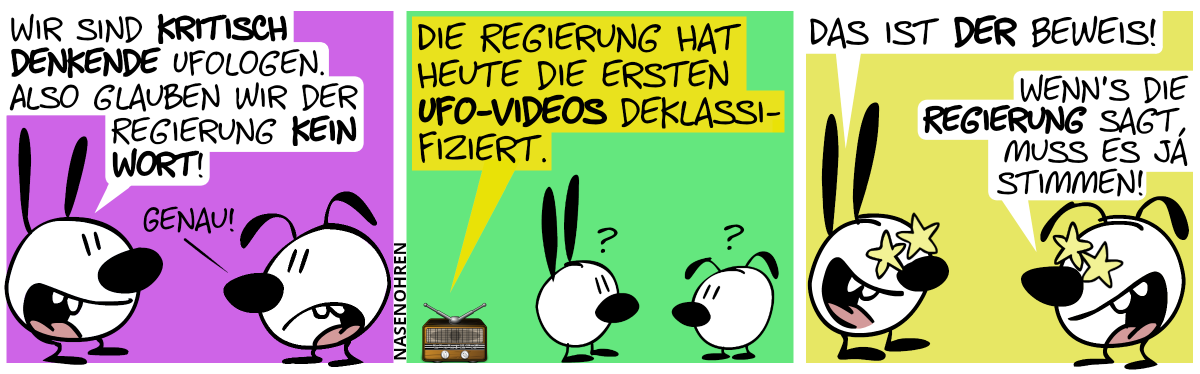 Mimi: „Wir sind kritisch denkende Ufologen. Also glauben wir der Regierung kein Wort!“. Eumel: „Genau!“ / Aus einem Radio ist zu hören: „Die Regierung hat heute die ersten UFO-Videos deklassifiziert.“. Mimi und Eumel sind verdutzt. / Plötzlich haben sie Sternenaugen und grinsen vor Begeisterung. Mimi: „Das ist der Beweis!“. Eumel: „Wenn’s die Regierung sagt, muss es ja stimmen!“