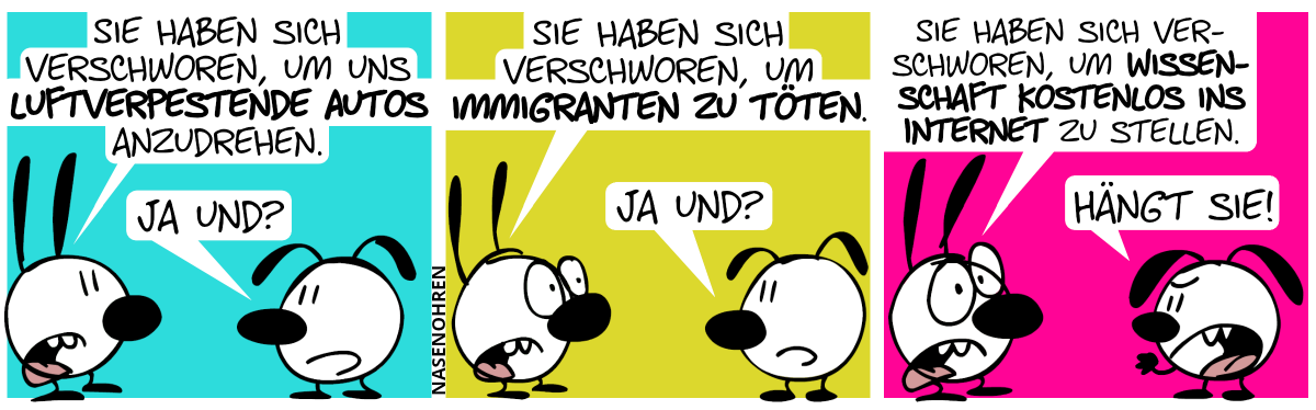 Mimi: „Sie haben sich verschworen, um uns luftverpestende Autos anzudrehen.“. Eumel: „Ja und?“ / Mimi: „Sie haben sich verschworen, um Immigranten zu töten.“. Eumel: „Ja und?“ / Mimi: „Sie haben sich verschworen, um Wissenschaft kostenlos ins Internet zu stellen.“. Eumel ist sauer: „Hängt sie!“