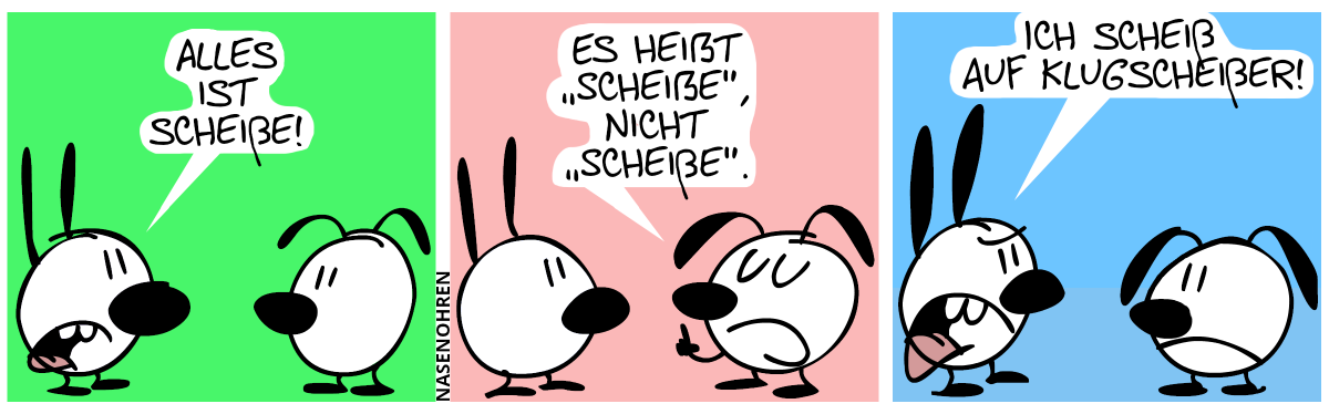 MIMI: „ALLES IST SCHEIßE!“ (DAS KLEINE SCHARFE S GEHT ÜBER DIE SPRECHBLASE HINAUS) / EUMEL: „ES HEIẞT ‚SCHEIẞE“, NICHT ‚SCHEIßE‘.“ (WIEDER GEHT DAS KLEINE E AUS DER SPRECHBLASE HINAUS) / Eumel: „ICH SCHEIß AUF KLUGSCHEIßER!“. (DAS ERSTE SCHARFE S ÜBERSCHREIBT DAS „E“ DER SPRECHBLASE, DAS ZWEITE GEHT AUS IHR HINAUS.) [ANMERKUNG DES TRANSSKRIPTORS: DIES IST EIN BILDERWITZ, DER MIT WORTEN SCHWER ZU FASSEN IST.]