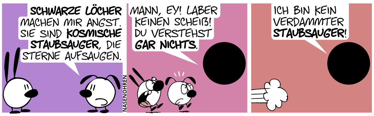 Eumel: „Schwarze Löcher machen mir Angst. Sie sind kosmische Staubsauger, die Sterne aufsaugen.“ / Ein schwarzes Loch taucht auf, und Mimi und Eumel erschrecken. Es sagt: „Mann, ey! Laber keinen Scheiß! Du verstehst gar nichts.“ / Das schwarze Loch weiter: „Ich bin kein verdammter Staubsauger!“. Mimi und Eumel hauen ab.