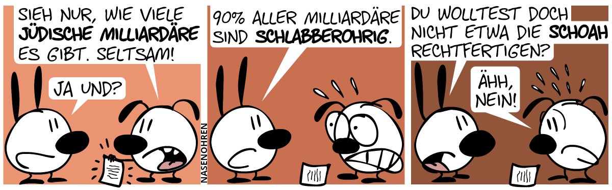 Eumel zeigt ein Blatt Papier. Eumel: „Sieh nur, wie viele jüdische Milliardäre es gibt. Seltsam!“. Mimi: „Ja und?“ / Mimi: „90% aller Milliardäre sind schlabberohrig.“. Eumel kriegt Panik. / Mimi: Du wolltest doch nicht etwa die Schoah rechtfertigen?“. Eumel antwortet panisch: „Ähh, nein!“