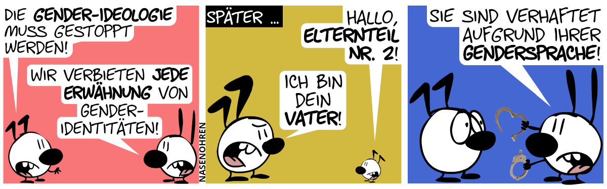 Keno: „Die Gender-Ideologie muss gestoppt werden!“. Mimi: „Wir verbieten jede Erwähnung von Gender-Identitäten!“ / Später … Mimi ist verschwunden. Kenos Kind sagt: „Hallo, Elternteil Nr. 2!“. Keno antwortet leicht gereizt: „Ich bin dein Vater!“ / Mimi taucht wieder auf, hält Handschellen in den Händen. Mimi: „Sie sind verhaftet aufgrund ihrer Gendersprache!“