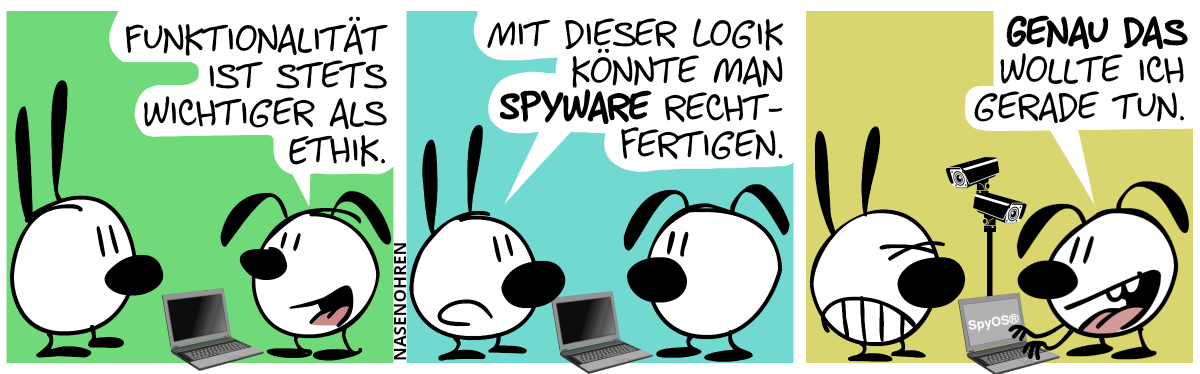 Eumel steht vor einem Laptop mit schwarzen Bildschirm. Eumel sagt zu Mimi: „Funktionalität ist immer wichtiger als Ethik.“ / Mimi: „Mit dieser Logik könnte man Spyware rechtfertigen.“ / Eumel schaltet den Laptop ein. Auf dem Bildschirm erscheint der Text „SpyOS®“ und zwei Kameras ragen plötzlich aus dem Laptop hervor; die eine auf Mimi, die andere auf Eumel gerichtet. Eumel: „Genau das wollte ich gerade tun.“. Mimi zuckt genervt zusammen.