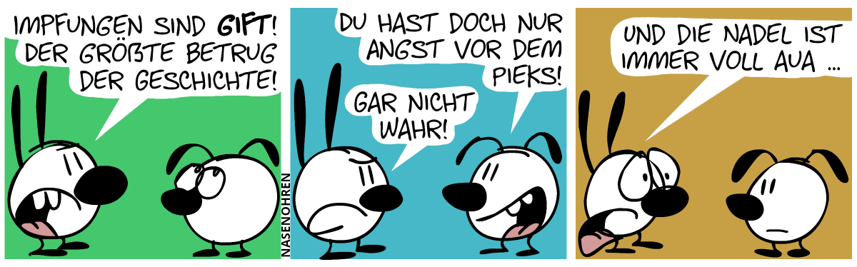 Mimi: „Impfungen sind Gift! Der größte Betrug der Geschichte!“. Eumel: „Du hast doch nur Angst vor dem Pieks!“. Mimi antwortet gereizt: „Gar nicht wahr!“. / Mimi fährt traurig fort. „Und die Nadel ist immer voll Aua …“