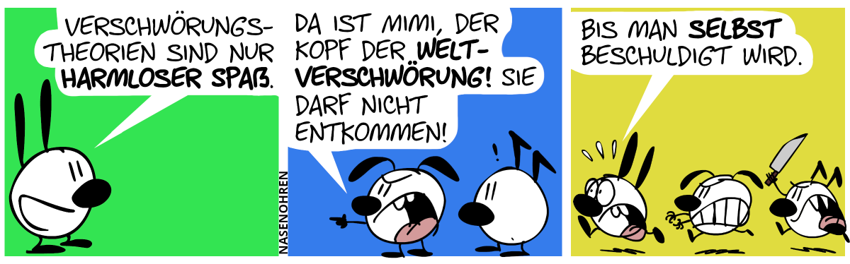 Mimi sagt alleine: „Verschwörungstheorien sind nur harmloser Spaß.“ / Eumel und Keno sind im Bild. Keno zeigt mit dem Finger und brüllt sauer: „Da ist Mimi, der Kopf der Weltverschwörung! Sie darf nicht entkommen!“ / Eumel und Keno laufen wütend Mimi hinterher und Keno hält ein Messer in der Luft. Mimi läuft panisch davon. Mimi: „Bis man selbst beschuldigt wird.“