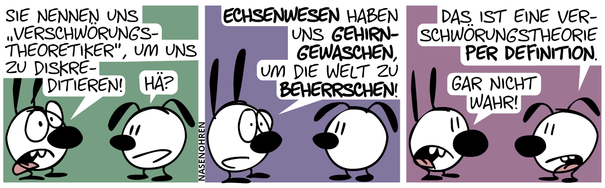 Mimi: „Sie nennen uns ‚Verschwörungstheoretiker‘, um uns zu diskreditieren!“. Eumel: „Hä?“ / Mimi: „Echsenwesen haben uns gehirngewaschen, um die Welt zu beherrschen!“. / Eumel: „Das ist eine Verschwörungstheorie per Definition.“. Mimi: „Gar nicht wahr!“