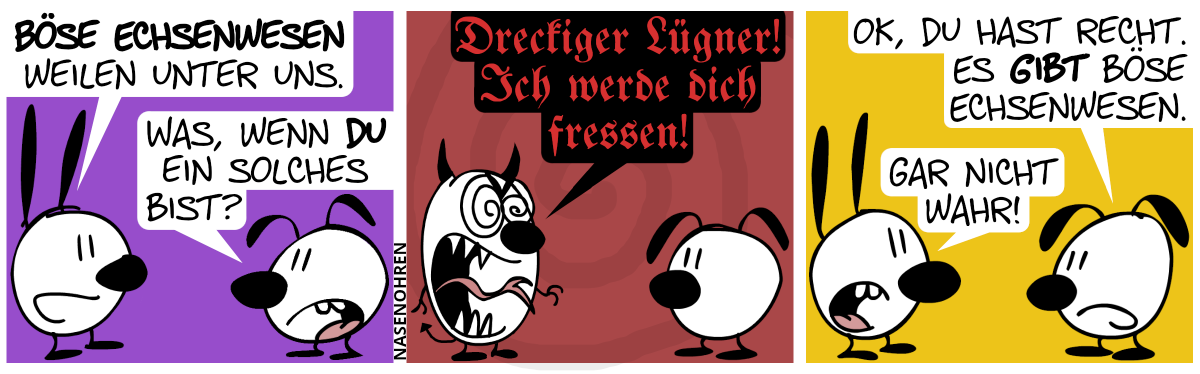 Mimi: „Böse Echsenwesen weilen unter uns.“. Eumel: „Was, wenn du ein solches bist?“ / Plötzlich wird Mimi größer, ihre Ohren verwandelten sich zu Ohren, sie hat einen bösen Blick und eine lange, echsenartige Zunge und ein Schwanz schnellen hervor. Mimi schreit in einer tiefen schauderhaften Stimme: „Dreckiger Lügner! Ich werde dich fressen!“ / Mimi ist wieder normal. Eumel: „OK, du hast Recht. Es gibt böse Echsenwesen.“. Mimi: „Gar nicht wahr!“