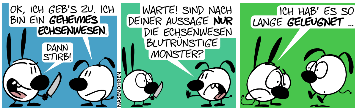 Mimi hält ein Messer. Und Eumel hat hinten einen Echsenschwanz. Eumel: „OK, ich geb’s zu. Ich bin ein geheimes Echsenwesen.“. Mimi grinst: „Dann stirb!“. / Eumel: „Warte! Sind nach deiner Aussage nur die Echsenwesen blutrünstige Monster?“ / Plötzlich hat auch Mimi einen Echsenschwanz. Mimi: „Ich hab’ es so lange geleugnet …“