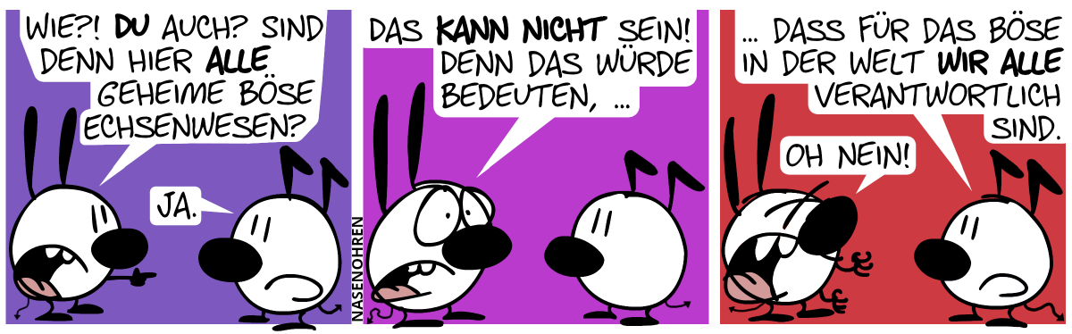 Mimi zeigt auf Keno. Mimi: „Wie?! Du auch? Sind denn hier alle geheime böse Echsenwesen?“. Keno: „Ja.“ / Mimi: „Das kann nicht sein! Denn das würde bedeuten, …“ / Keno: „… dass für all das Böse in der Welt wir alle verantwortlich sind.“. Mimi kriegt Panik und ruft: „Oh nein!“