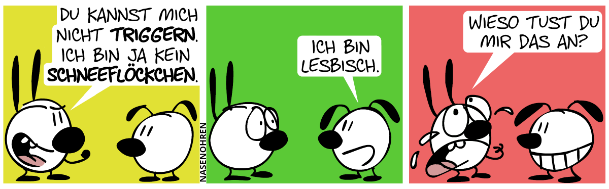 Mimi: „Du kannst mich nicht triggern. Ich bin ja kein Schneeflöckchen.“ / Eumel: „Ich bin lesbisch.“ / Mimi heult: „Wieso tust du mir das an?“. Eumel grinst.