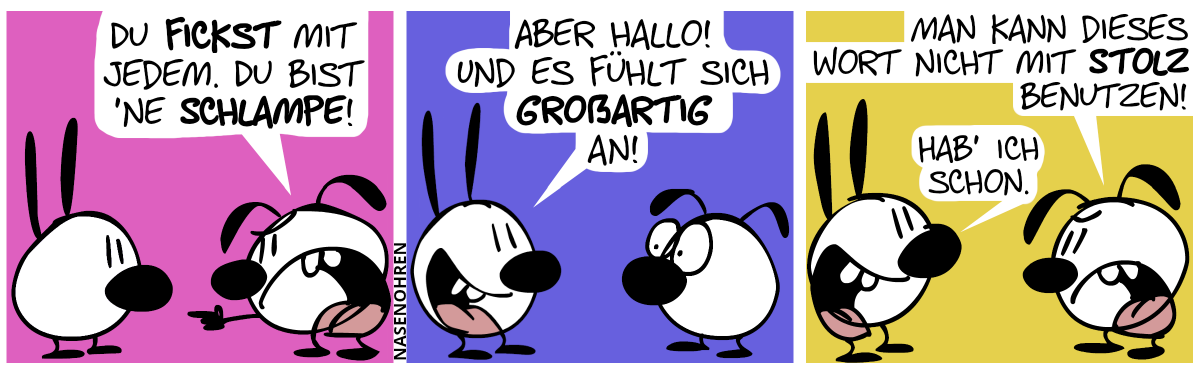 Eumel beschuldigt Mimi: „Du fickst mit jedem. Du bist ’ne Schlampe!“ / Mimi sagt froh: „Aber hallo! Und es fühlt sich großartig an!“ / Eumel sagt sauer: „Man kann dieses Wort nicht mit Stolz benutzen!“. Mimi grinst: „Hab ich schon!“