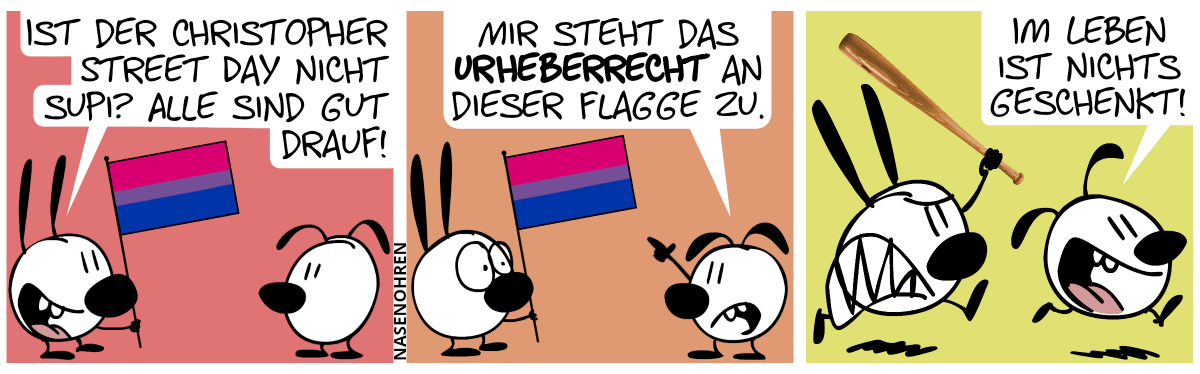 Mimi hält eine Flagge in der Hand. Sie hat die 3 horizontale Balken: Magenta, violett und blau. Der violette Balken nimmt 1/5 der Höhe in Anspruch, die anderen beiden Balken je 2/5. Mimi: „Ist der Christopher Street Day nicht supi? Alle sind gut drauf!“ / Eumel zeigt auf die Flagge: „Mir steht das Urheberrecht an dieser Flagge zu.“ / Mimi wird wütend und verjagt Eumel mit einem Baseballschläger. Eumel ruft panisch: „Im Leben ist nichts geschenkt!“