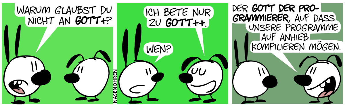 Mimi: „Warum glaubst du nicht an Gott+?“ / Eumel: „Ich bete nur zu Gott++?“. Mimi: „Wen?“ / Eumel: „Den Gott der Programmierer, auf dass unsere Programme auf Anhieb kompilieren mögen.“