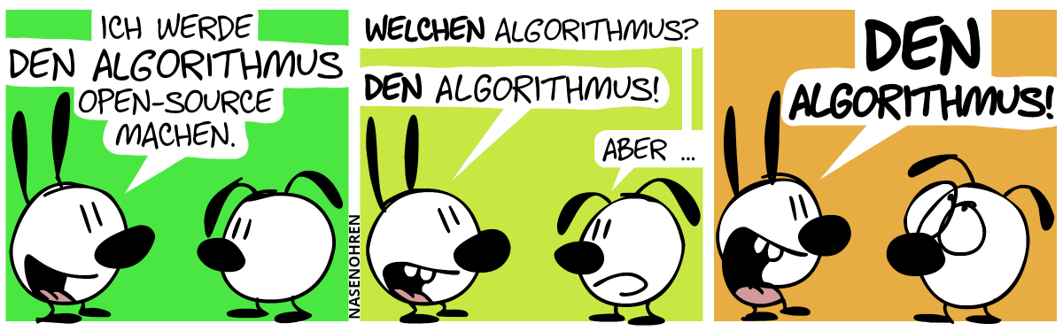 Mimi: „Ich werde den Algorithmus open-source machen.“ / Eumel: „Welchen Algorithmus?“. Mimi: „DEN Algorithmus!“. Eumel: „Aber …“ / Mimi brüllt: „DEN Algorithmus!“. Eumel verdreht die Augen.