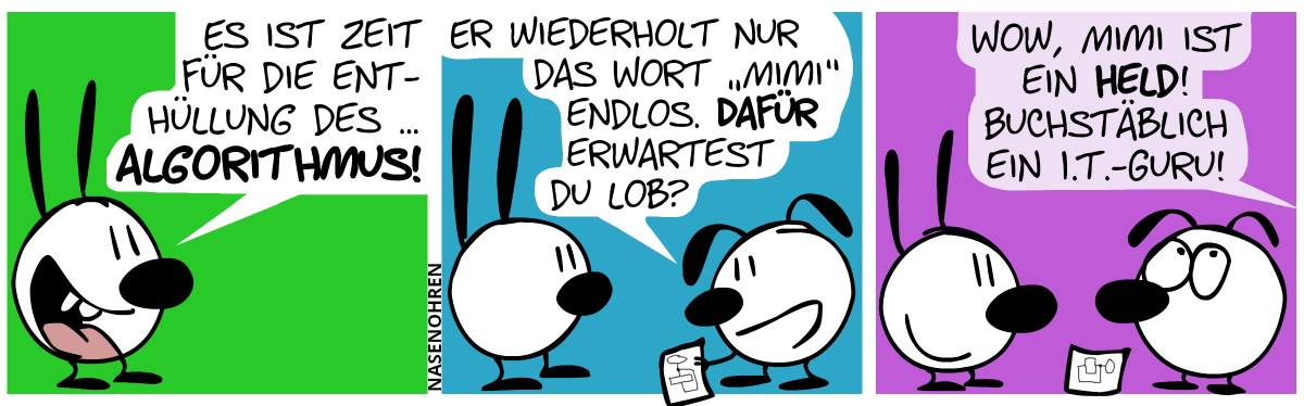 Mimi: „Es ist Zeit für die Enthüllung des … Algorithmus!“ / Eumel hält ein Papier mit einem Diagramm in der Hand. Eumel: „Er wiederholt nur das Wort ‚Mimi‘ endlos. Dafür erwartest du Lob?“ / Aus dem Off ertönt eine Stimme. „Wow, Mimi ist ein Held! Buchstäblich ein I.T.-Guru!“. Eumel verdreht die Augen.