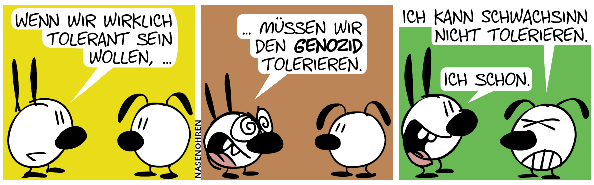 Mimi: „Wenn wir wirklich tolerant sein wollen, …“ / Mimi: „… müssen wir den Genozid tolerieren.“ / Eumel (genervt): „Ich kann Schwachsinn nicht tolerieren.“. Mimi: „Ich schon.“