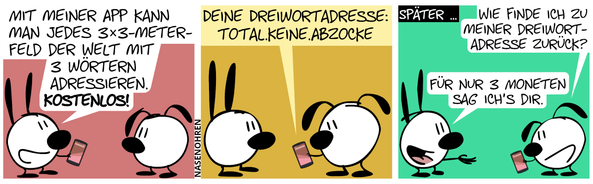 Mimi zeigt Eumel ein Smartphone. Mimi: „Mit meiner App kann man jedes 3×3-Meter-Feld der Welt mit 3 Wörtern adressieren. Kostenlos!“ / Eumel hält das Smartphone in der Hand und liest einen Text: „Deine Dreiwortadresse: total.keine.abzocke“ / Später … Eumel guckt auf das Smartphone und fragt Mimi: „Wie finde ich zu meiner Dreiwortadresse zurück?“. Mimi streckt die Hand aus: „Für nur 3 Moneten sag ich’s dir.“